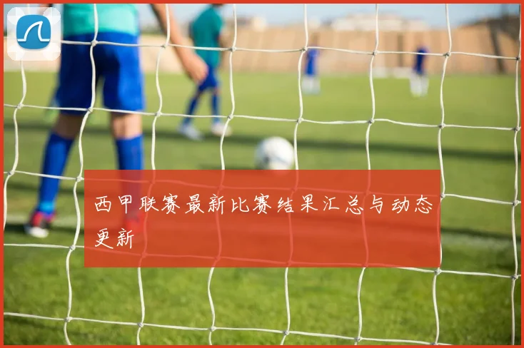 西甲联赛最新比赛结果汇总与动态更新