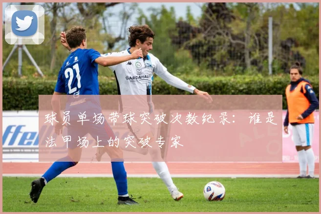 球员单场带球突破次数纪录：谁是法甲场上的突破专家
